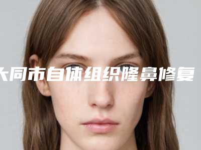 大同市自体组织隆鼻修复医生排行十强哪个实力赞-荣小芳医生凭实力口碑入选