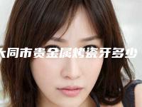 大同市贵金属烤瓷牙多少钱-大同市贵金属烤瓷牙医院上榜清单哪个口碑好提醒