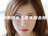 大同市额头上老年斑去除最好的整形医院(大同平城区艾菲尔医疗美容诊所口碑好评价高)