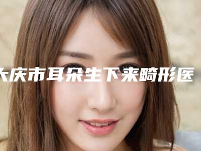 大庆市耳朵生下来畸形医院口碑排行榜前十强一览-大庆市耳朵生下来畸形整形医院