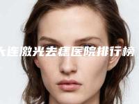 大连激光去痣医院排行榜收录6家医院!大连千山路医疗美容诊所等哪家好