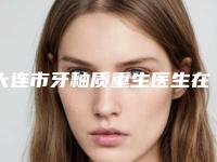 大连市牙釉质重生医生在榜清单全新预评-大连市牙釉质重生口腔医生