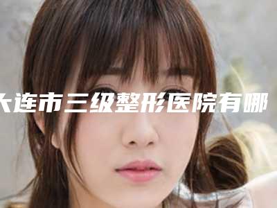 大连市三级整形医院有哪些(大连医大二院美容整形科广受好评)