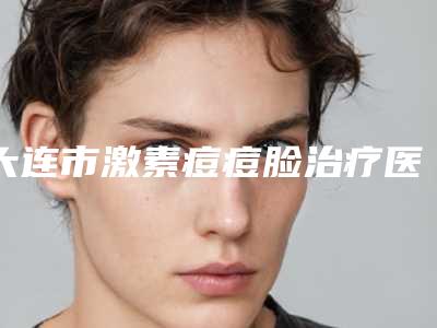 大连市激素痘痘脸治疗医院排名榜前十位年度整合-大连张庆东美容整形门诊部不容错过