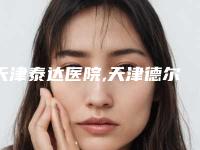 天津泰达医院,天津德尔美客医疗美容整形门诊部口碑价格大PK