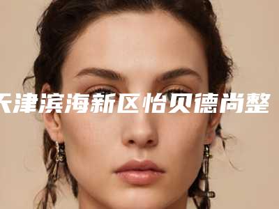 天津滨海新区怡贝德尚整形医疗美容门诊部价位表2025全新揭秘一览附下颚截骨矫正术案例