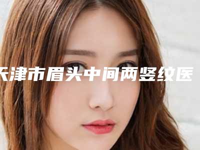 天津市眉头中间两竖纹医院排名前十位名单大综合(武警特色医学中心口碑派入围)