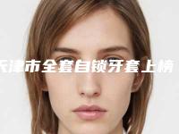 天津市全套自锁牙套上榜名单前十强哪个做的好-天津市全套自锁牙套口腔医生