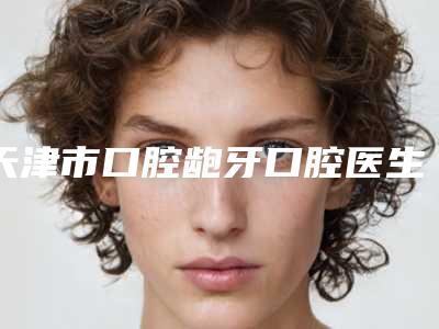 天津市口腔龅牙口腔医生在榜名单前十佳哪个医生好-天津市口腔龅牙医生技术不错