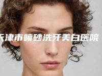 天津市喷砂洗牙美白医院在榜清单综合实力前十强实力比拼（天津君童口腔彩悦城院区盘点实力专家）