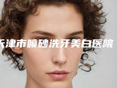 天津市喷砂洗牙美白医院在榜清单综合实力前十强实力比拼(天津君童口腔彩悦城院区盘点实力专家)