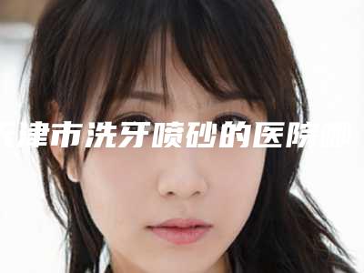 天津市洗牙喷砂的医院哪几家实力强(天津第一中心医院口腔科均有公立口腔医生上榜)