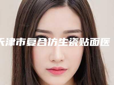 天津市复合仿生瓷贴面医院排名榜既权威技术又先进(天津市复合仿生瓷贴面口腔医院正规大牌权威一览)