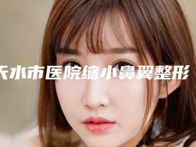 天水市医院缩小鼻翼整形-天水市缩小鼻翼整形医院上榜清单top10又好又正规