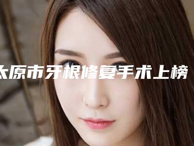 太原市牙根修复手术上榜名单预约挂号要多久-太原市牙根修复手术口腔医生