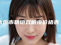 太原市精切双眼皮价格表价目表全新出炉-太原市精切双眼皮价格行情