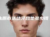 太原市活动牙合垫多少钱-太原市活动牙合垫医院排行榜前十名专业介绍