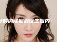 好的消除疤痕医生国内：消除疤痕医生top50强正规榜单更新