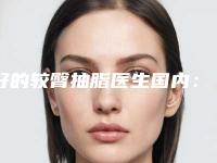 好的较臀抽脂医生国内：较臀抽脂医生前50强精选排名
