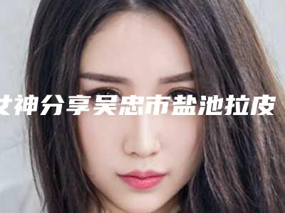 女神分享吴忠市盐池拉皮手术除皱排行前6名整形医院