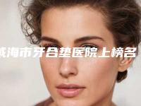 威海市牙合垫医院上榜名单前十强哪里比较好（威海市牙合垫口腔医院省内人气高）