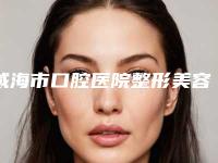 威海市口腔医院整形美容外科怎么样-价目表口碑怎么样