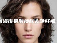 威海市果酸换肤去除妊娠纹医生排名榜top10强一键GET优质医美口碑一绝（文钟泽院长医生便宜又好的口碑医生选它）