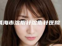 威海市溶脂针溶脂针医院十强排名名单推荐-威海市溶脂针溶脂针整形医院