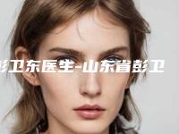 彭卫东医生-山东省彭卫东整形专家整形实力高低任你挑