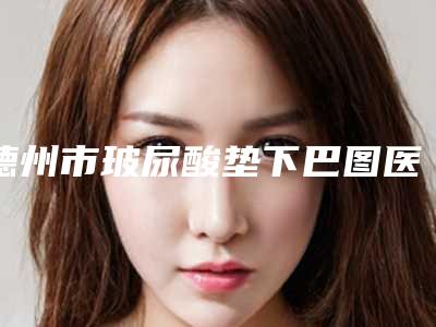德州市玻尿酸垫下巴图医生口碑排行榜前十位新公示(张淑琳医生蛮靠谱)