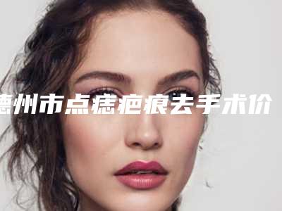 德州市点痣疤痕去手术价格收费表口碑火爆完整一览-均价点痣疤痕去手术17978元