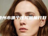 德州市哪个医院眼角开好(德州市眼角开医院上榜清单top10强清单出炉)