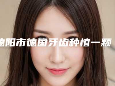 德阳市德国牙齿种植一颗的医生哪个最好(李莎医生比较可靠)