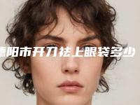 德阳市开刀祛上眼袋多少钱(2025年德阳市开刀祛上眼袋价格表崭新出炉)