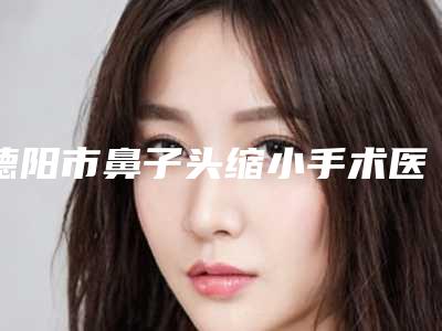 德阳市鼻子头缩小手术医院在榜清单实力盘点,人气推荐(广汉丽韵医疗美容名列前茅~)