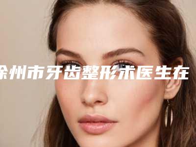 徐州市牙齿整形术医生在榜清单top10新版汇总-徐州市孙晋虎口腔医生
