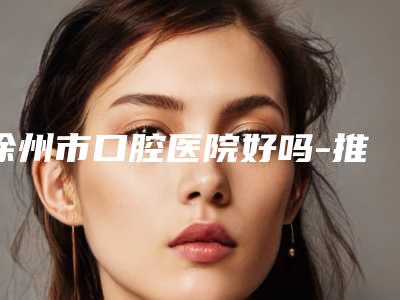 徐州市口腔医院好吗-推荐苏宇医生,黄威医生,陈婷医生