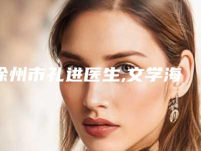 徐州市孔进医生,文学海医生口碑横评哪个好
