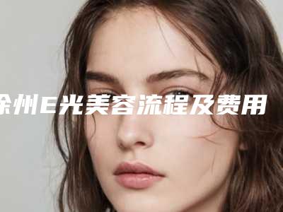 徐州E光美容流程及费用(徐州E光美容费用一般是多少)