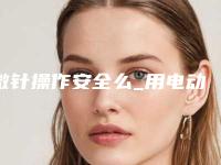 微针操作安全么_用电动微针的效果怎么样
