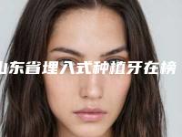 山东省埋入式种植牙在榜清单前十强查收-山东省埋入式种植牙口腔医生