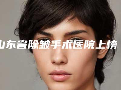 山东省除皱手术医院上榜名单top10大展示(山东省除皱手术整形医院)