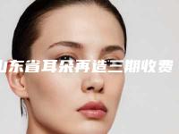 山东省耳朵再造三期收费明细2025公开-均价耳朵再造三期30788元