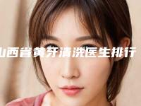 山西省黄牙清洗医生排行榜前十佳哪些做的好-山西省黄牙清洗口腔医生