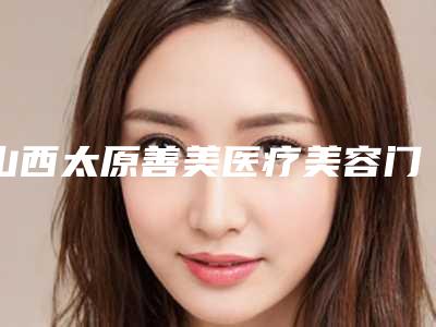 山西太原善美医疗美容门诊在线咨询-价格表怎么样全新一览