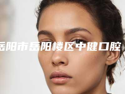 岳阳市岳阳楼区中健口腔好不好-价格表(费用)是多少