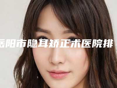 岳阳市隐耳矫正术医院排名榜十强排行名单-岳阳市隐耳矫正术整形医院