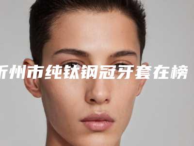 忻州市纯钛钢冠牙套在榜名单前十强是哪位-忻州市纯钛钢冠牙套口腔医生