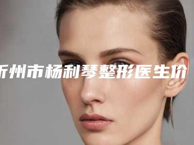 忻州市杨利琴整形医生价格表最新曝光
