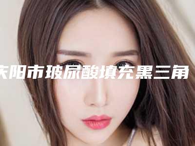 庆阳市玻尿酸填充黑三角排行榜top10强正规医生评测-庆阳市玻尿酸填充黑三角口腔医生